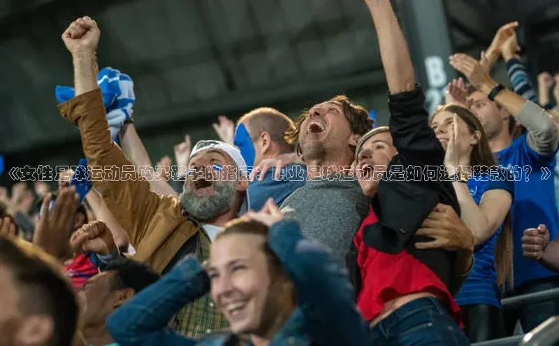 k1体育下载百度手机助手《女性足球运动员购买鞋子的指南：职业足球运动员是如何选择鞋款的？》