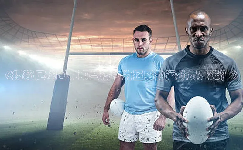 k1体育在线登录百度健康《揭秘足球圈中那些被称为猛男的运动员是谁？》