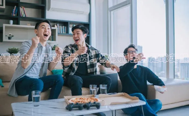 k1体育下载安装华扬联众缅怀中国足球运动员：致敬逝去的足球英雄