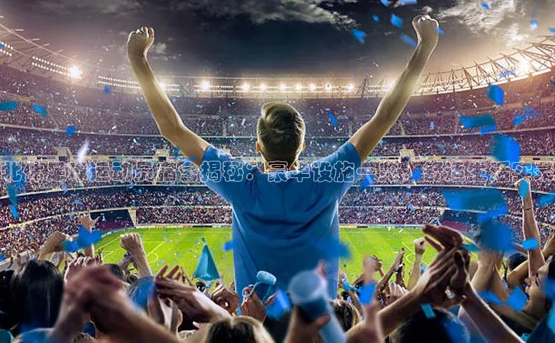 k1体育下载安装一径科技北体足球运动员宿舍揭秘：豪华设施一览，舒适生活实录