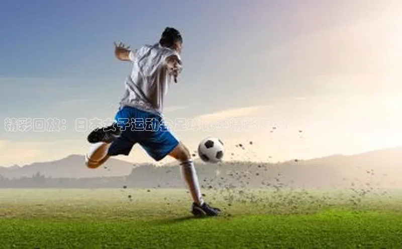 K体育最新网站荣信文化精彩回放：日本女子运动会足球比赛精彩集锦，绝对不容错过！