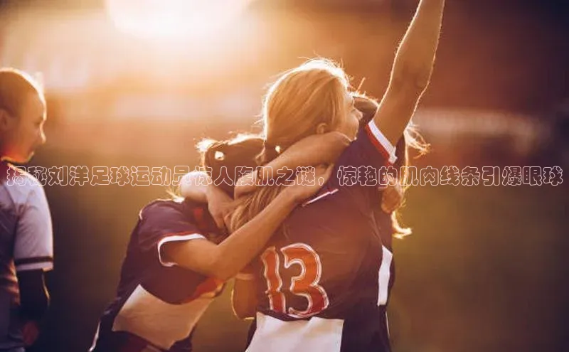 k1体育 十年品牌慧博云通揭秘刘洋足球运动员惊人腹肌之谜，惊艳的肌肉线条引爆眼球