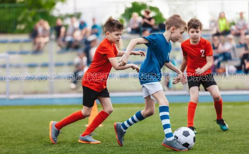 k1体育登录入口注册送38元观星盘探索意大利最帅的足球运动员：揭秘意大利足球界的颜值担当