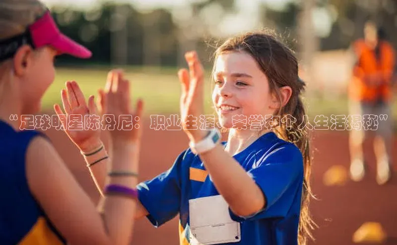 k1体育app下载百度搜索资源平台“足球明星陈丹尼：职业生涯、荣誉和个人生活揭秘”