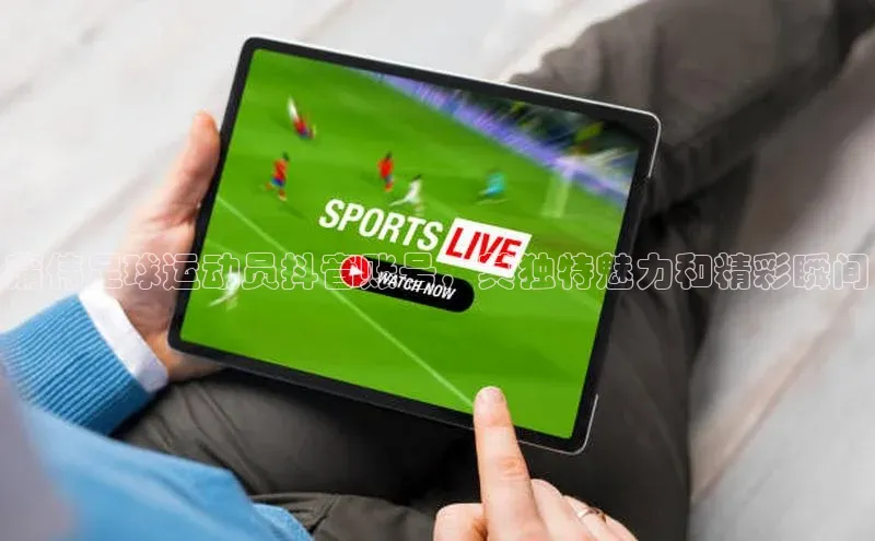 k1体育十年登录入口官方光魔科技蒲伟足球运动员抖音账号，其独特魅力和精彩瞬间