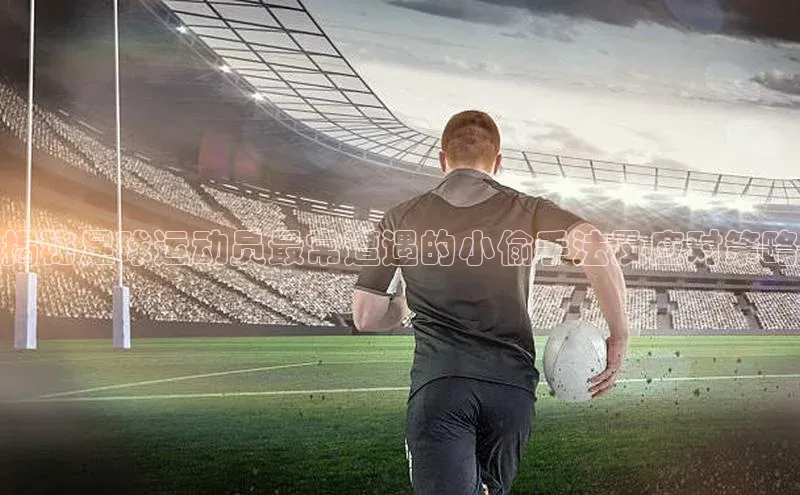 k1体育-十年品牌百度百聘揭秘足球运动员最常遭遇的小偷手法及应对策略