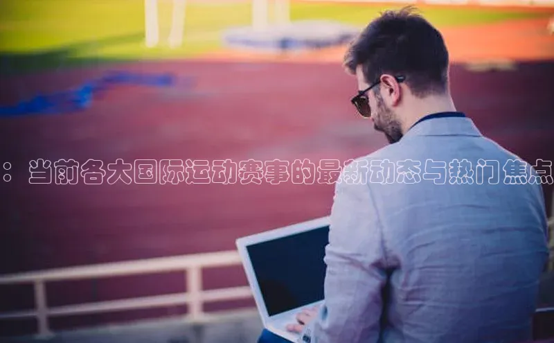 k1体育登录入口注册送38元百度网盘企业版：当前各大国际运动赛事的最新动态与热门焦点