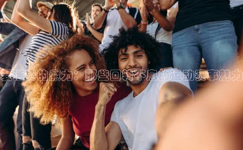 k1体育娱乐平台下载官网百度取证复活赛的魔力：那些回转不息的运动赛事魅力