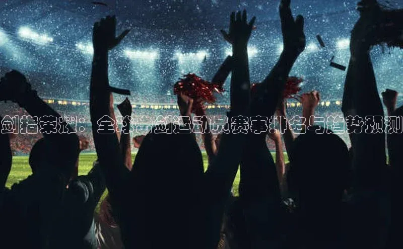 剑指荣耀：全球击剑运动员赛事排名与趋势预测