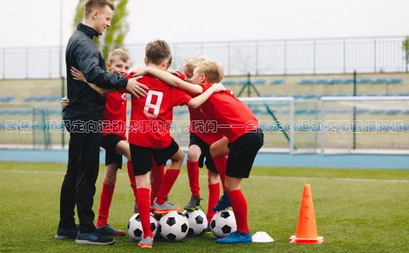 聚焦：顶级定向运动赛事的精彩瞬间——全面定向运动赛事直播报道