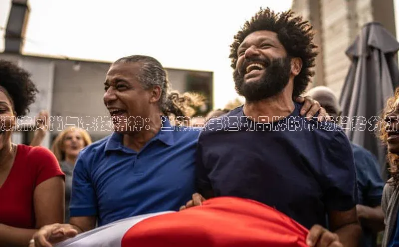 潮流风尚与竞技精神：当前赛事运动品牌的市场趋势分析